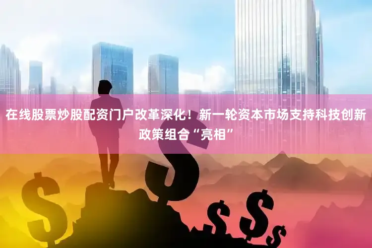在线股票炒股配资门户改革深化！新一轮资本市场支持科技创新政策组合“亮相”