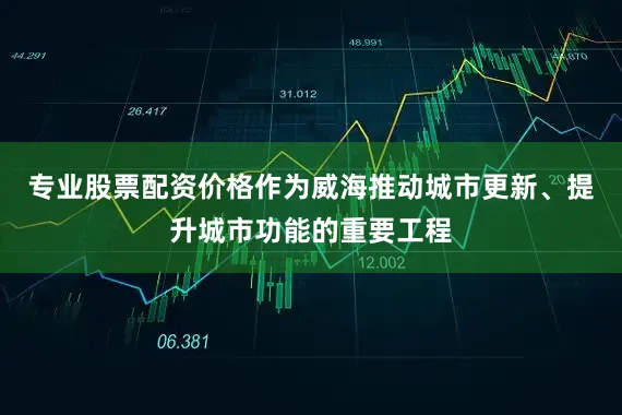 专业股票配资价格作为威海推动城市更新、提升城市功能的重要工程