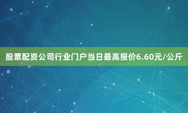 股票配资公司行业门户当日最高报价6.60元/公斤