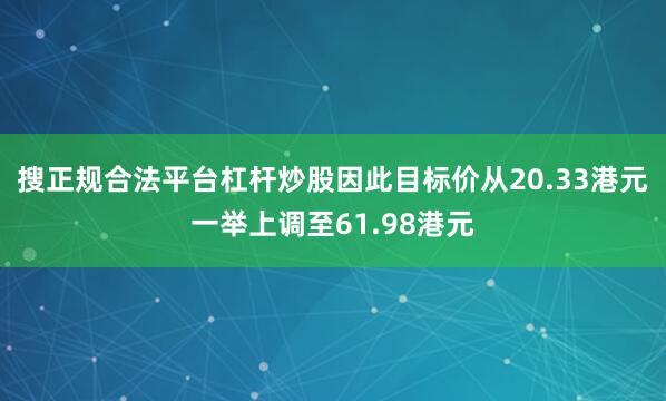 搜正规合法平台杠杆炒股因此目标价从20.33港元一举上调至61.98港元