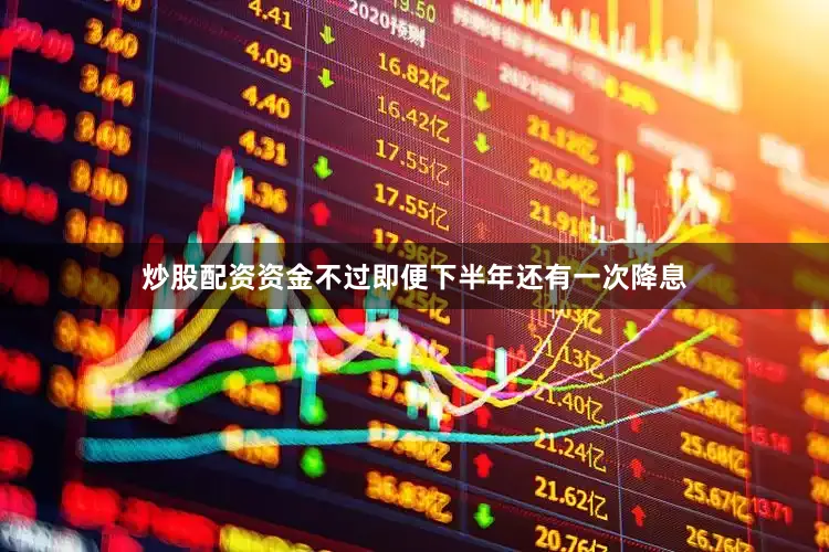 炒股配资资金不过即便下半年还有一次降息