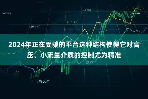 2024年正在受骗的平台这种结构使得它对高压、小流量介质的控制尤为精准