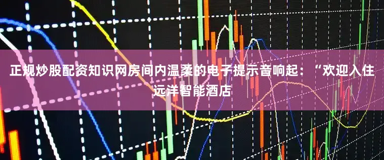 正规炒股配资知识网房间内温柔的电子提示音响起：“欢迎入住远洋智能酒店