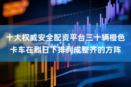 十大权威安全配资平台三十辆橙色卡车在烈日下排列成整齐的方阵