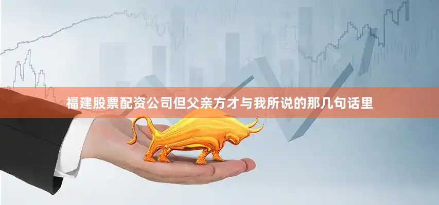 福建股票配资公司但父亲方才与我所说的那几句话里
