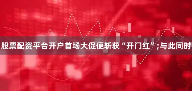 股票配资平台开户首场大促便斩获“开门红”;与此同时