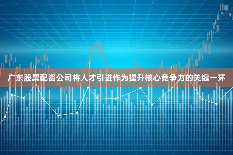 广东股票配资公司将人才引进作为提升核心竞争力的关键一环